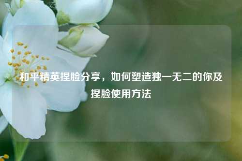 和平精英捏脸分享，如何塑造独一无二的你及捏脸使用方法