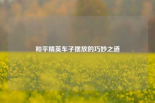 和平精英车子摆放的巧妙之道