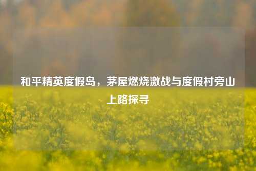 和平精英度假岛，茅屋燃烧激战与度假村旁山上路探寻