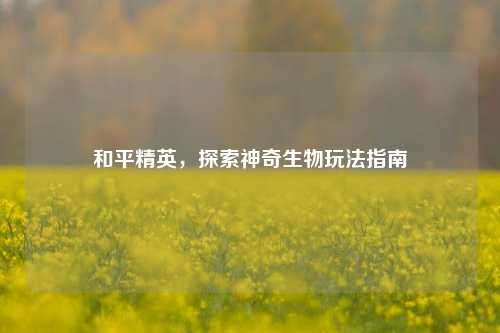 和平精英，探索神奇生物玩法指南