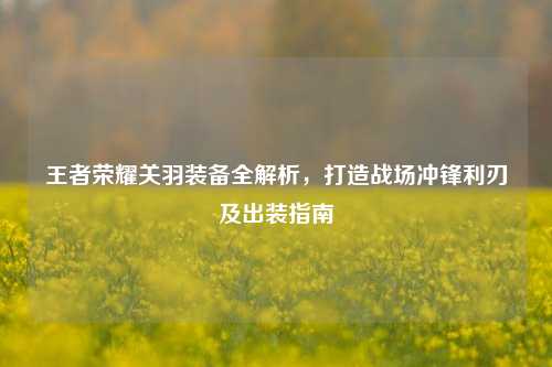 王者荣耀关羽装备全解析，打造战场冲锋利刃及出装指南