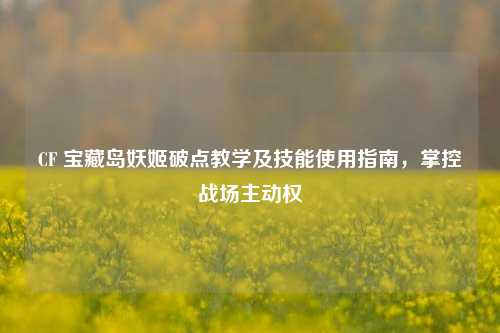 CF 宝藏岛妖姬破点教学及技能使用指南,掌控战场主动权