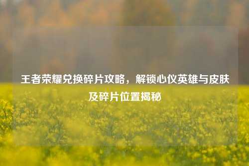 王者荣耀兑换碎片攻略,解锁心仪英雄与皮肤及碎片位置揭秘