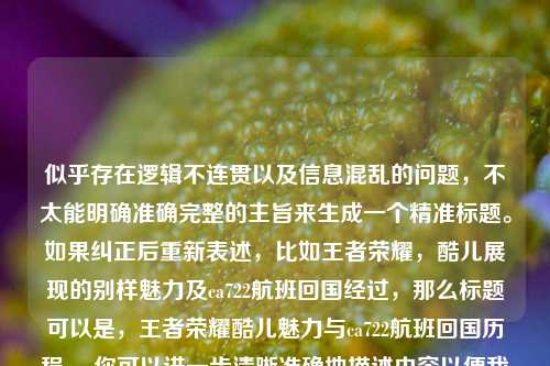 似乎存在逻辑不连贯以及信息混乱的问题，不太能明确准确完整的主旨来生成一个精准标题。如果纠正后重新表述，比如王者荣耀，酷儿展现的别样魅力及ca722航班回国经过，那么标题可以是，王者荣耀酷儿魅力与ca722航班回国历程 。你可以进一步清晰准确地描述内容以便我生成更合适的标题 。