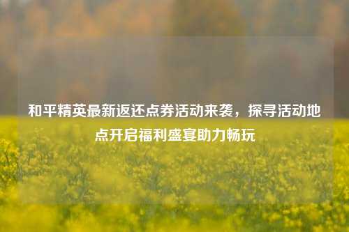 和平精英最新返还点券活动来袭,探寻活动地点开启福利盛宴助力畅玩