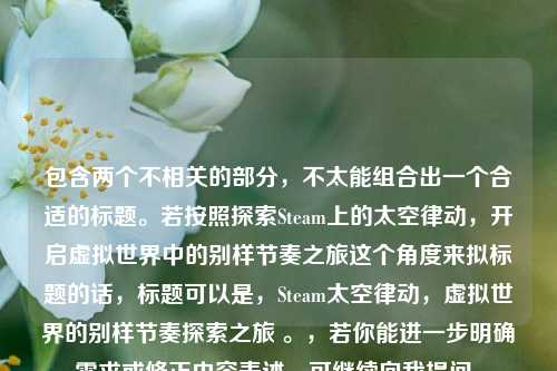 包含两个不相关的部分,不太能组合出一个合适的标题。若按照探索Steam上的太空律动,开启虚拟世界中的别样节奏之旅这个角度来拟标题的话,标题可以是,Steam太空律动,虚拟世界的别样节奏探索之旅 。,若你能进一步明确需求或修正内容表述,可继续向我提问。