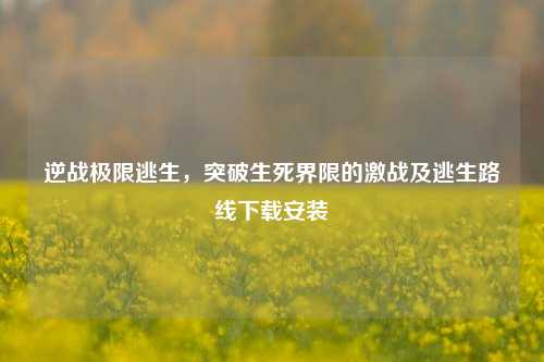 逆战极限逃生,突破生死界限的激战及逃生路线下载安装
