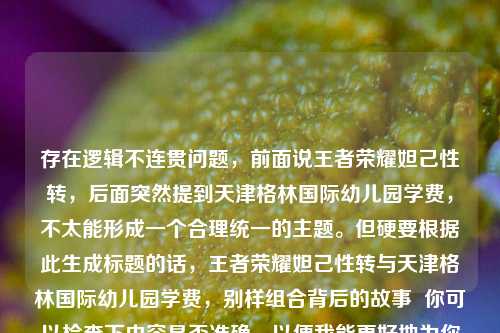 存在逻辑不连贯问题，前面说王者荣耀妲己性转，后面突然提到天津格林国际幼儿园学费，不太能形成一个合理统一的主题。但硬要根据此生成标题的话，王者荣耀妲己性转与天津格林国际幼儿园学费，别样组合背后的故事  你可以检查下内容是否准确，以便我能更好地为你生成合适标题 。