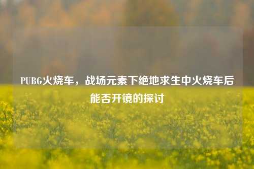 PUBG火烧车,战场元素下绝地求生中火烧车后能否开镜的探讨