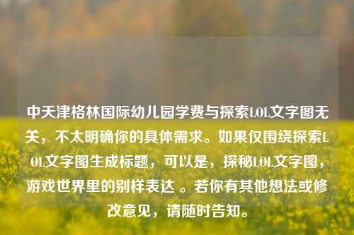 中天津格林国际幼儿园学费与探索LOL文字图无关,不太明确你的具体需求。如果仅围绕探索LOL文字图生成标题,可以是,探秘LOL文字图,游戏世界里的别样表达 。若你有其他想法或修改意见,请随时告知。
