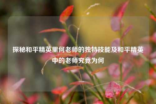 探秘和平精英里何老师的独特技能及和平精英中的老师究竟为何