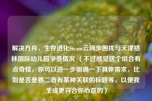 解决方舟,生存进化Steam云同步困扰与天津格林国际幼儿园学费情况 (不过感觉这个组合有点奇怪,你可以进一步明确一下具体需求,比如是否是要二者有某种关联的标题等,以便我生成更符合你心意的)