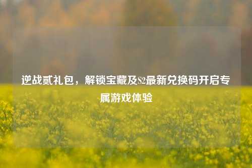 逆战贰礼包,解锁宝藏及S2最新兑换码开启专属游戏体验