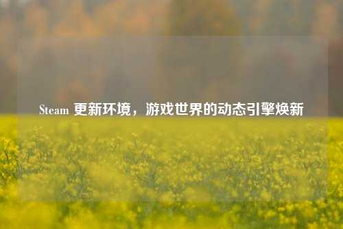 Steam 更新环境,游戏世界的动态引擎焕新