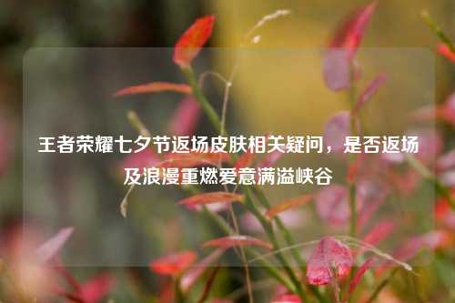王者荣耀七夕节返场皮肤相关疑问,是否返场及浪漫重燃爱意满溢峡谷