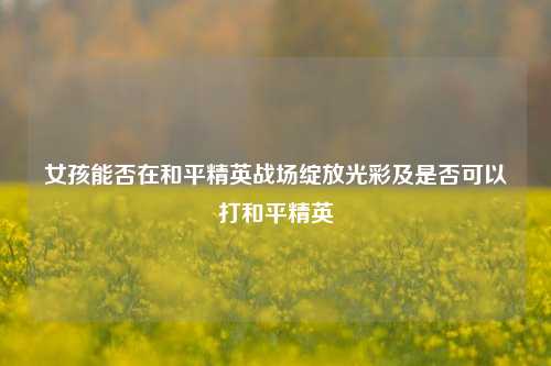 女孩能否在和平精英战场绽放光彩及是否可以打和平精英