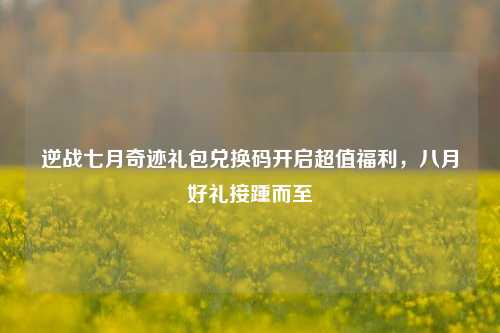 逆战七月奇迹礼包兑换码开启超值福利,八月好礼接踵而至