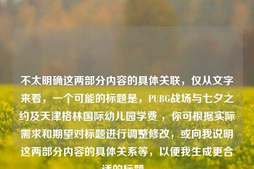 不太明确这两部分内容的具体关联,仅从文字来看,一个可能的标题是,PUBG战场与七夕之约及天津格林国际幼儿园学费 ,你可根据实际需求和期望对标题进行调整修改,或向我说明这两部分内容的具体关系等,以便我生成更合适的标题 。