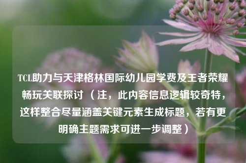 TCL助力与天津格林国际幼儿园学费及王者荣耀畅玩关联探讨 (注,此内容信息逻辑较奇特,这样整合尽量涵盖关键元素生成标题,若有更明确主题需求可进一步调整)