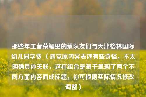 那些年王者荣耀里的蔡队友们与天津格林国际幼儿园学费 (感觉原内容表述有些奇怪,不太明确具体关联,这样组合是基于呈现了两个不同方面内容而成标题,你可根据实际情况修改调整)