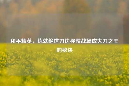 和平精英,练就绝世刀法称霸战场成大刀之王的秘诀