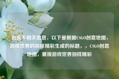 包含不相关信息,以下是根据CSGO创意地图,游戏世界的别样精彩生成的标题,,CSGO创意地图,展现游戏世界别样精彩