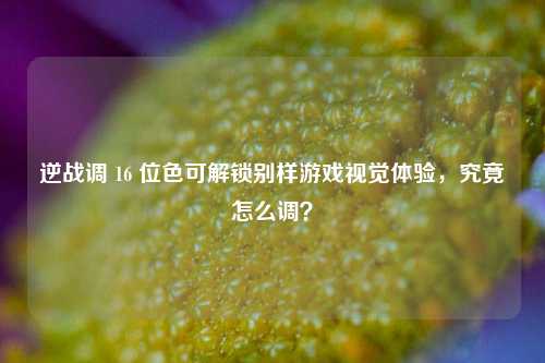 逆战调 16 位色可解锁别样游戏视觉体验,究竟怎么调?