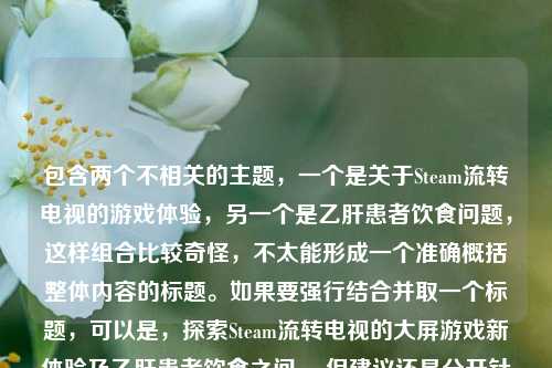 包含两个不相关的主题,一个是关于Steam流转电视的游戏体验,另一个是乙肝患者饮食问题,这样组合比较奇怪,不太能形成一个准确概括整体内容的标题。如果要强行结合并取一个标题,可以是,探索Steam流转电视的大屏游戏新体验及乙肝患者饮食之问 。但建议还是分开针对不同主题进行更合适的标题创作会更好。