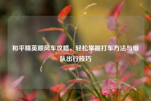 和平精英顺风车攻略,轻松掌握打车方法与组队出行技巧