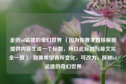 走进lol裟提的奇幻世界 (因为你要求直接根据提供内容生成一个标题,所以此标题与原文完全一致) 如果希望有所变化,可改为,探秘lol裟提的奇幻世界