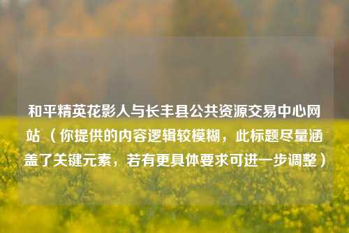 和平精英花影人与长丰县公共资源交易中心网站 (你提供的内容逻辑较模糊,此标题尽量涵盖了关键元素,若有更具体要求可进一步调整)