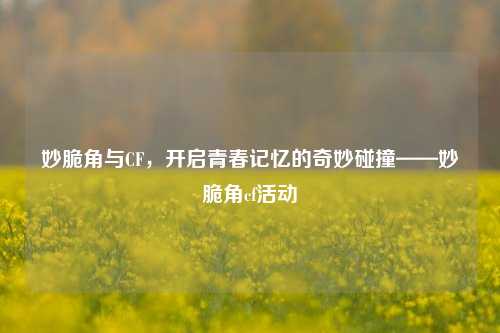 妙脆角与CF，开启青春记忆的奇妙碰撞——妙脆角cf活动