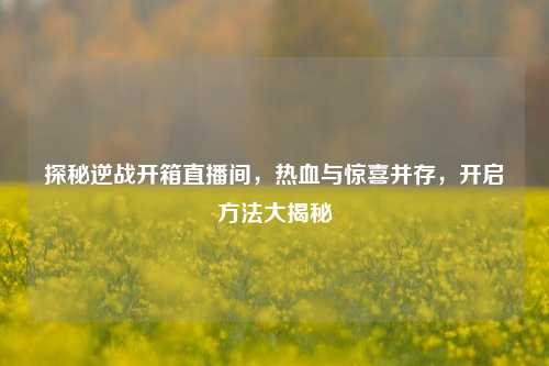 探秘逆战开箱直播间,热血与惊喜并存,开启方法大揭秘