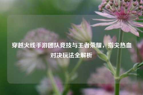 穿越火线手游团队竞技与王者荣耀,指尖热血对决玩法全解析