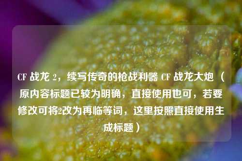 CF 战龙 2，续写传奇的枪战利器 CF 战龙大炮 （原内容标题已较为明确，直接使用也可，若要修改可将2改为再临等词，这里按照直接使用生成标题）