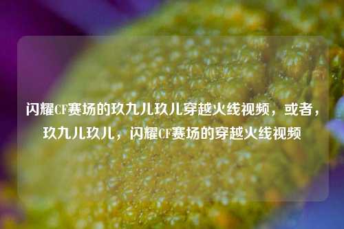 闪耀CF赛场的玖九儿玖儿穿越火线视频，或者，玖九儿玖儿，闪耀CF赛场的穿越火线视频