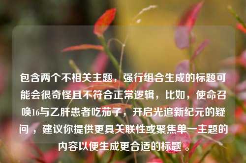 包含两个不相关主题,强行组合生成的标题可能会很奇怪且不符合正常逻辑,比如,使命召唤16与乙肝患者吃茄子,开启光追新纪元的疑问 ,建议你提供更具关联性或聚焦单一主题的内容以便生成更合适的标题 。