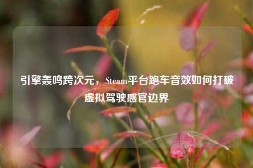 引擎轰鸣跨次元,Steam平台跑车音效如何打破虚拟驾驶感官边界