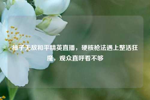 柚子无敌和平精英直播，硬核枪法遇上整活狂魔，观众直呼看不够