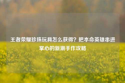 王者荣耀珍珠玩具怎么获得？把本命英雄串进掌心的新潮手作攻略