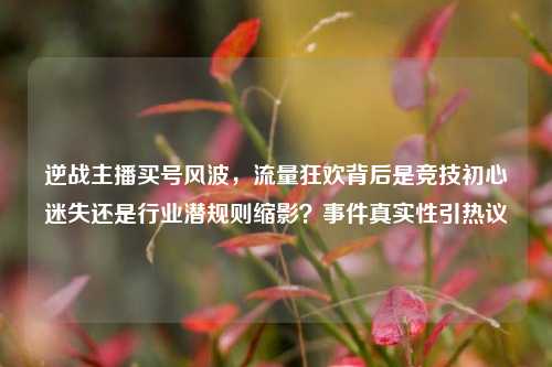 逆战主播买号风波，流量狂欢背后是竞技初心迷失还是行业潜规则缩影？事件真实性引热议