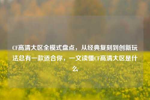CF高清大区全模式盘点，从经典复刻到创新玩法总有一款适合你，一文读懂CF高清大区是什么