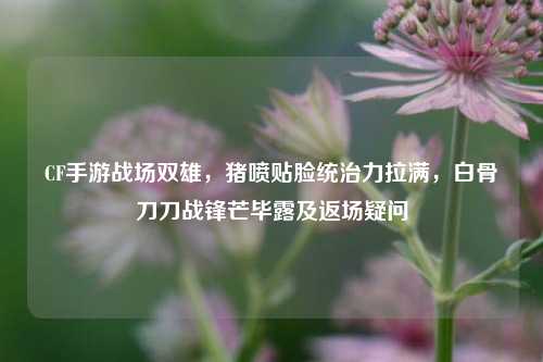 CF手游战场双雄,猪喷贴脸统治力拉满,白骨刀刀战锋芒毕露及返场疑问
