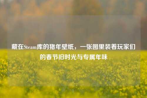 藏在Steam库的猪年壁纸,一张图里装着玩家们的春节旧时光与专属年味