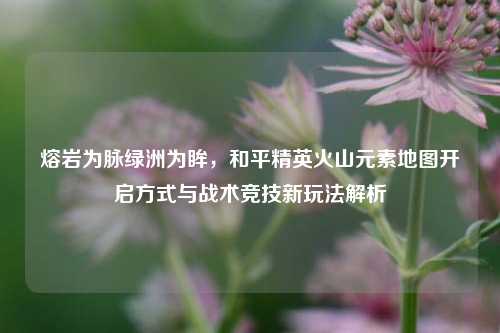 熔岩为脉绿洲为眸，和平精英火山元素地图开启方式与战术竞技新玩法解析