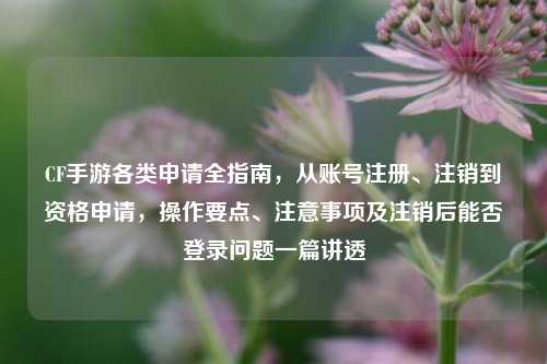 CF手游各类申请全指南,从账号注册、注销到资格申请,操作要点、注意事项及注销后能否登录问题一篇讲透