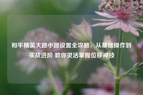 和平精英大跳小跳设置全攻略,从基础操作到实战进阶 教你灵活掌握位移神技