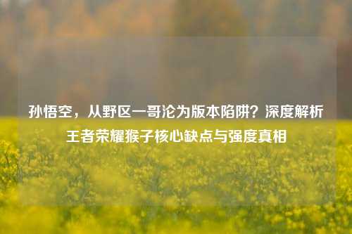 孙悟空，从野区一哥沦为版本陷阱？深度解析王者荣耀猴子核心缺点与强度真相