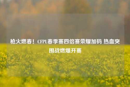 枪火燃春!CFPL春季赛四倍赛荣耀加码 热血突围战燃爆开赛