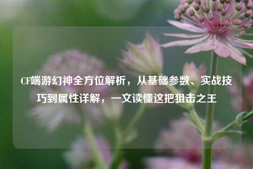 CF端游幻神全方位解析,从基础参数、实战技巧到属性详解,一文读懂这把狙击之王